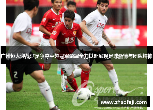 广州恒大迎战辽足争夺中超冠军荣耀全力以赴展现足球激情与团队精神